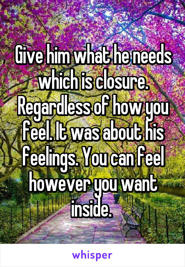 Give him what he needs which is closure. Regardless of how you feel. It was about his feelings. You can feel however you want inside. 