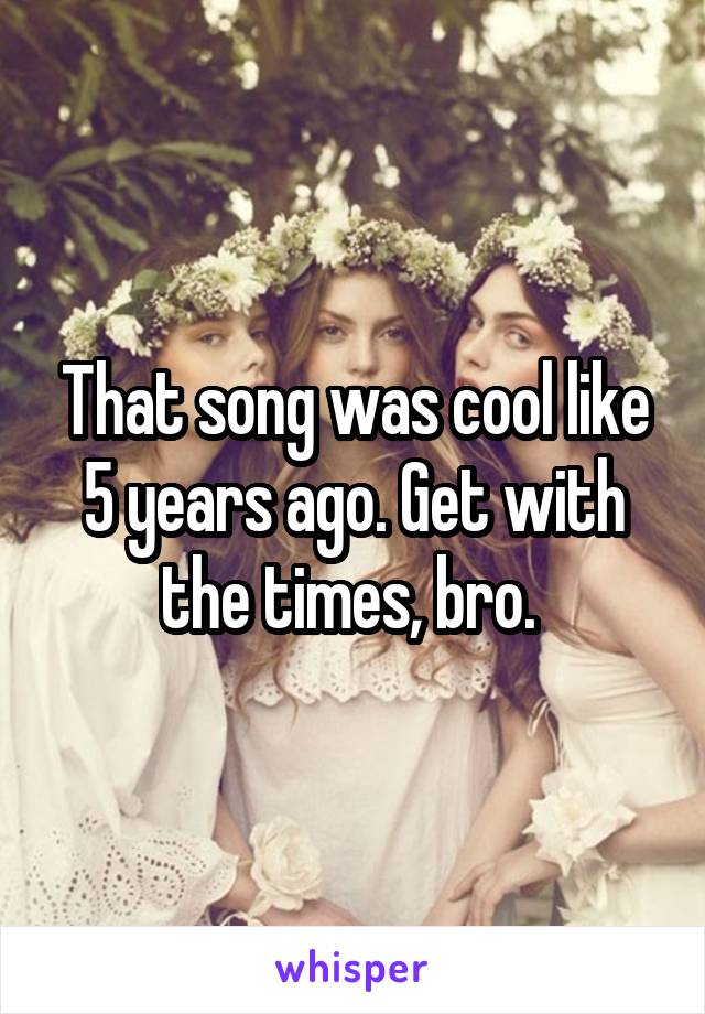 That song was cool like 5 years ago. Get with the times, bro. 