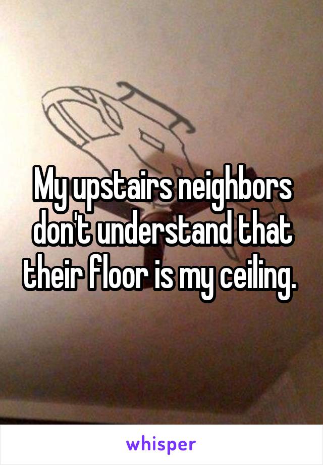 My upstairs neighbors don't understand that their floor is my ceiling. 