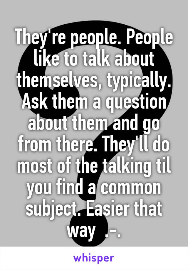 They're people. People like to talk about themselves, typically. Ask them a question about them and go from there. They'll do most of the talking til you find a common subject. Easier that way  .-.