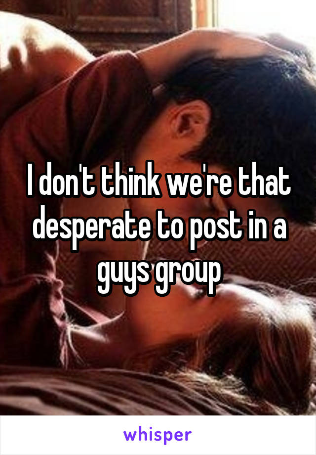 I don't think we're that desperate to post in a guys group