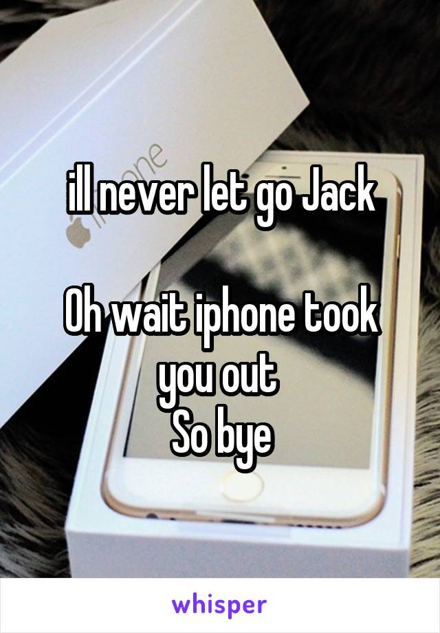 ill never let go Jack

Oh wait iphone took you out 
So bye