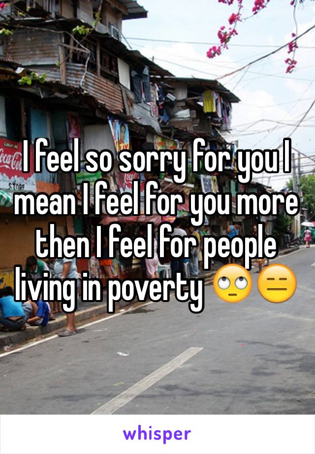 I feel so sorry for you I mean I feel for you more then I feel for people living in poverty 🙄😑