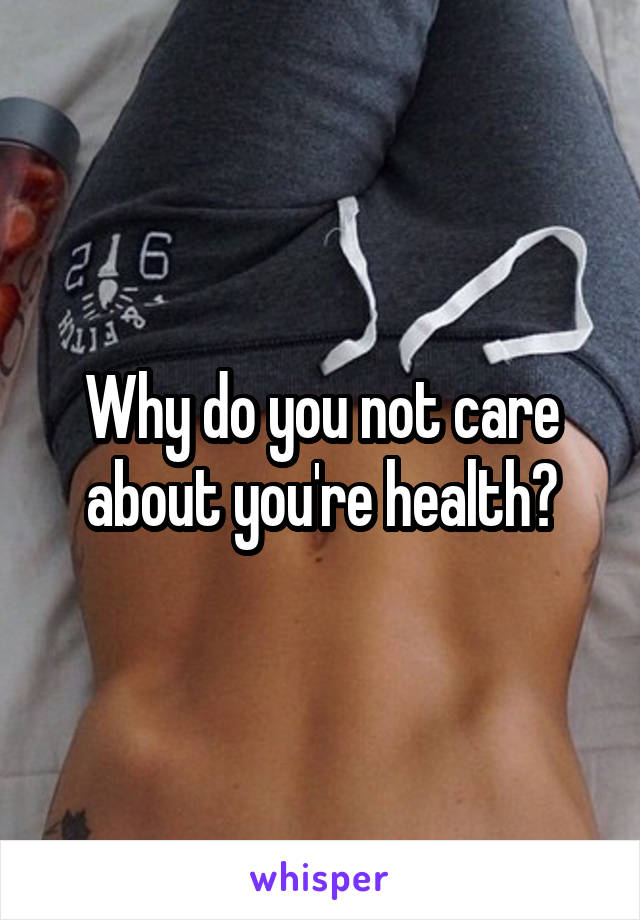Why do you not care about you're health?