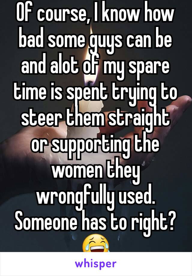 Of course, I know how bad some guys can be and alot of my spare time is spent trying to steer them straight or supporting the women they wrongfully used. Someone has to right? 😂