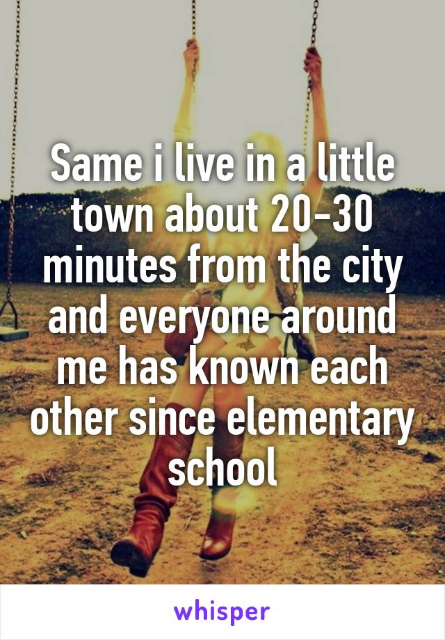 Same i live in a little town about 20-30 minutes from the city and everyone around me has known each other since elementary school