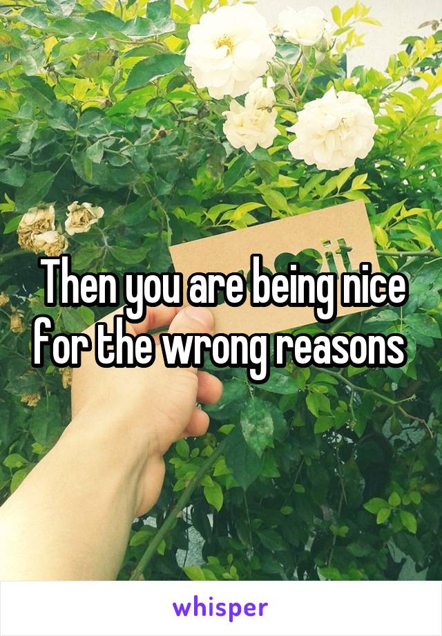 Then you are being nice for the wrong reasons 