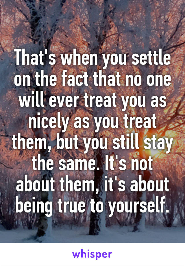 That's when you settle on the fact that no one will ever treat you as nicely as you treat them, but you still stay the same. It's not about them, it's about being true to yourself.