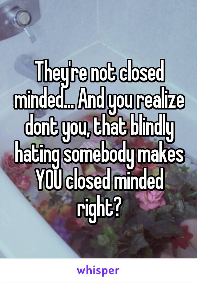 They're not closed minded... And you realize dont you, that blindly hating somebody makes YOU closed minded right?