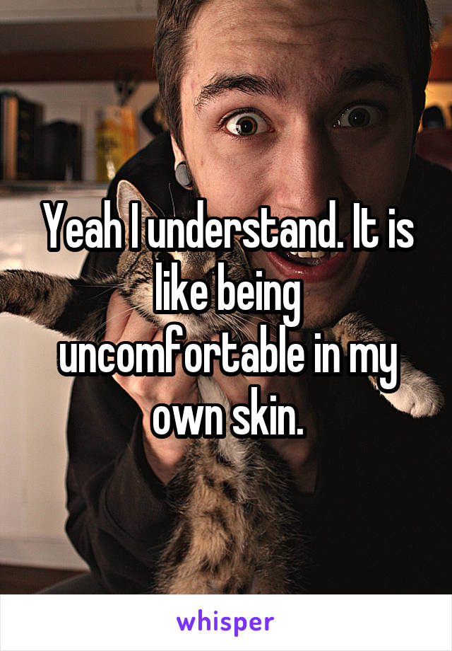 Yeah I understand. It is like being uncomfortable in my own skin.