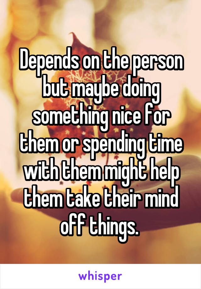 Depends on the person but maybe doing something nice for them or spending time with them might help them take their mind off things. 