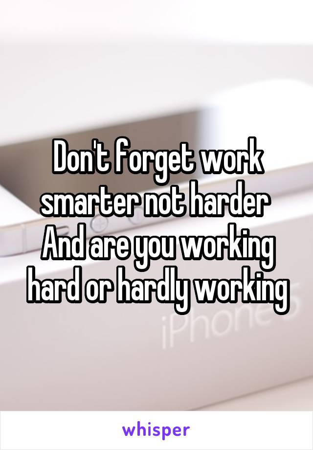Don't forget work smarter not harder 
And are you working hard or hardly working
