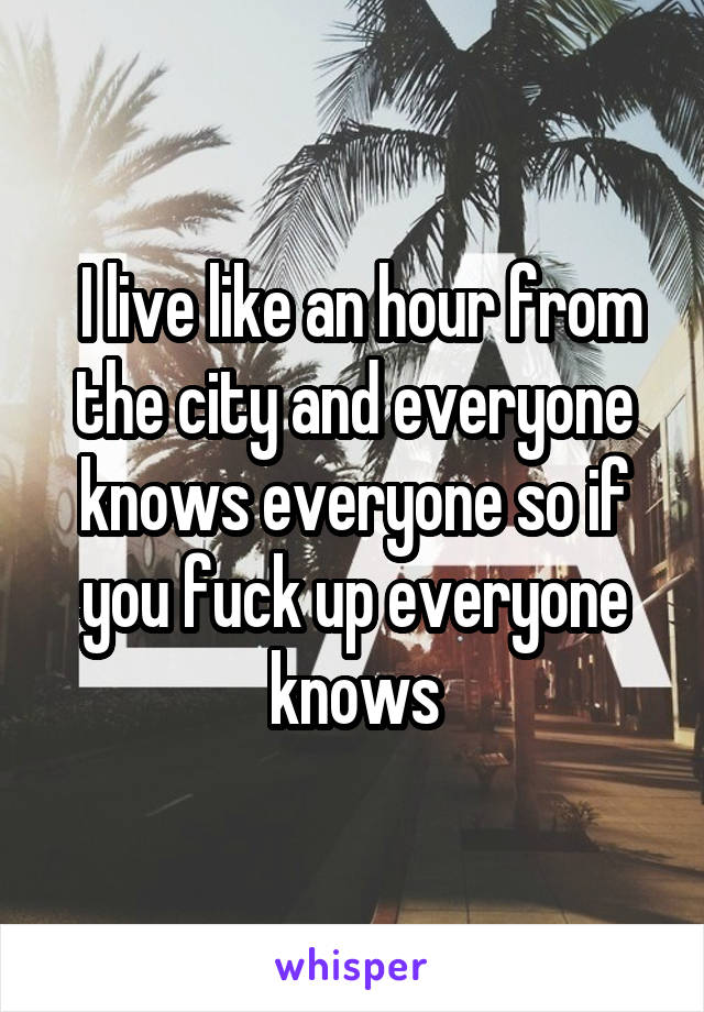 I live like an hour from the city and everyone knows everyone so if you fuck up everyone knows
