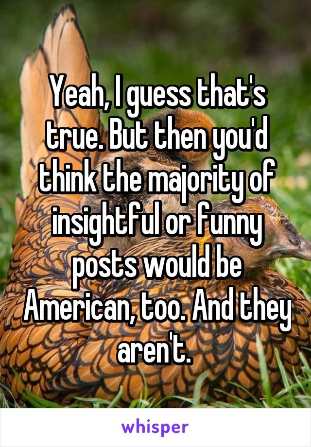 Yeah, I guess that's true. But then you'd think the majority of insightful or funny posts would be American, too. And they aren't. 