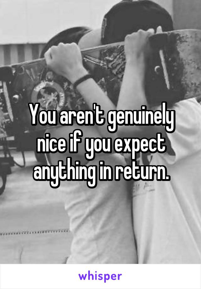 You aren't genuinely nice if you expect anything in return.