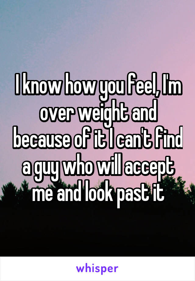 I know how you feel, I'm over weight and because of it I can't find a guy who will accept me and look past it