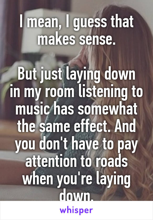 I mean, I guess that makes sense.

But just laying down in my room listening to music has somewhat the same effect. And you don't have to pay attention to roads when you're laying down.