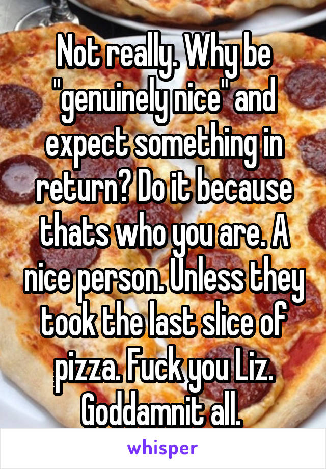 Not really. Why be "genuinely nice" and expect something in return? Do it because thats who you are. A nice person. Unless they took the last slice of pizza. Fuck you Liz. Goddamnit all. 