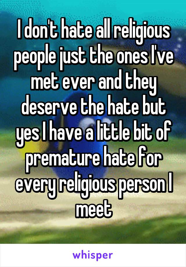 I don't hate all religious people just the ones I've met ever and they deserve the hate but yes I have a little bit of premature hate for every religious person I meet
