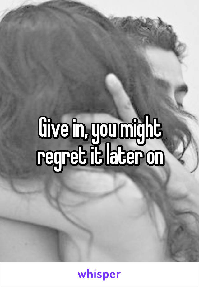 Give in, you might regret it later on