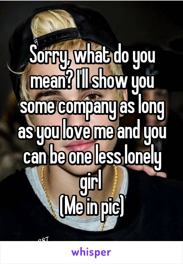 Sorry, what do you mean? I'll show you some company as long as you love me and you can be one less lonely girl 
(Me in pic)