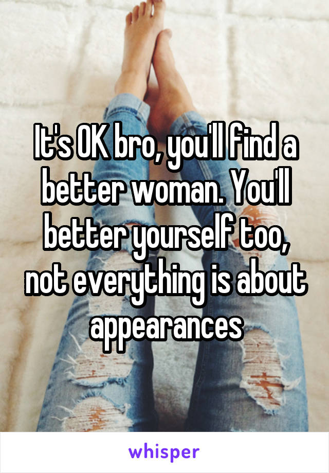 It's OK bro, you'll find a better woman. You'll better yourself too, not everything is about appearances