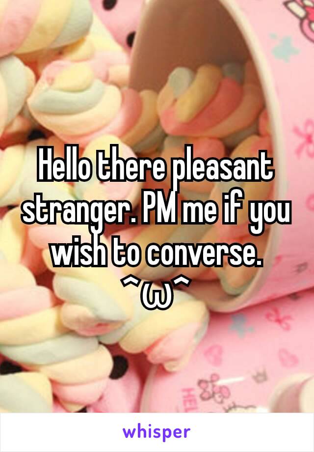 Hello there pleasant stranger. PM me if you wish to converse. ^ω^