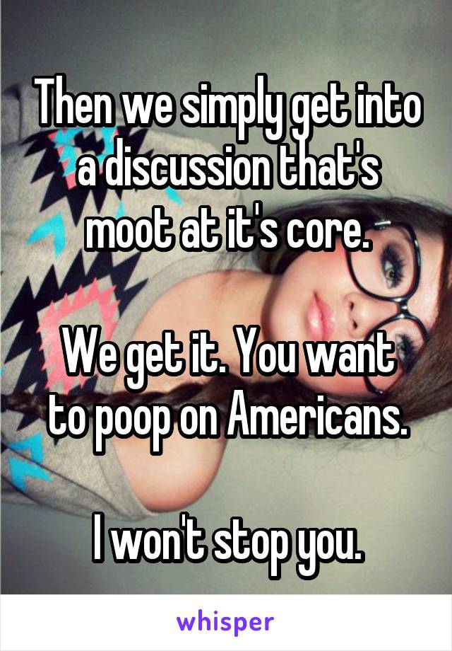 Then we simply get into a discussion that's moot at it's core.

We get it. You want to poop on Americans.

I won't stop you.
