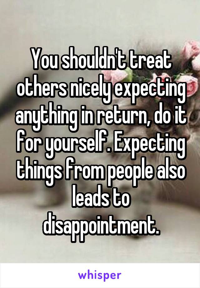 You shouldn't treat others nicely expecting anything in return, do it for yourself. Expecting things from people also leads to disappointment.