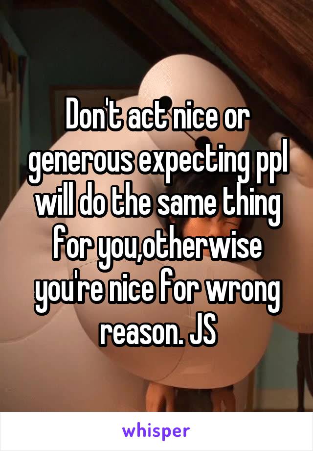 Don't act nice or generous expecting ppl will do the same thing for you,otherwise you're nice for wrong reason. JS