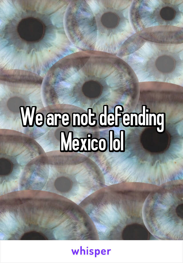 We are not defending Mexico lol