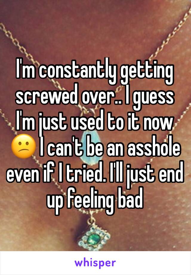 I'm constantly getting screwed over.. I guess I'm just used to it now 😕 I can't be an asshole even if I tried. I'll just end up feeling bad 