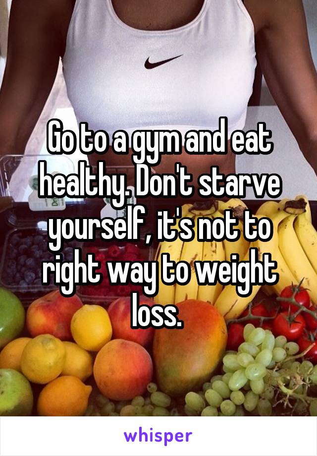 Go to a gym and eat healthy. Don't starve yourself, it's not to right way to weight loss. 