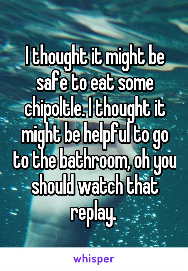 I thought it might be safe to eat some chipoltle. I thought it might be helpful to go to the bathroom, oh you should watch that replay. 
