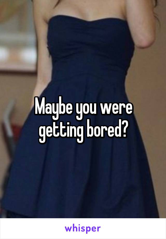 Maybe you were getting bored?