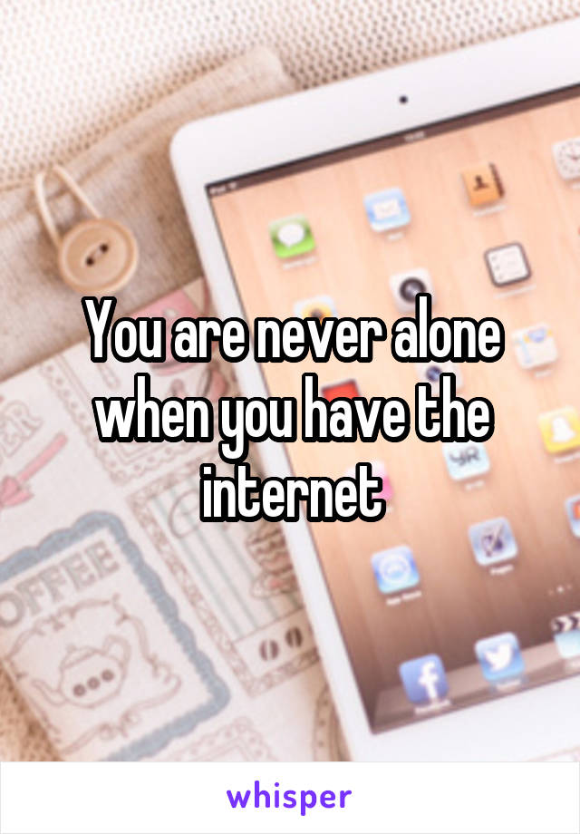 You are never alone when you have the internet