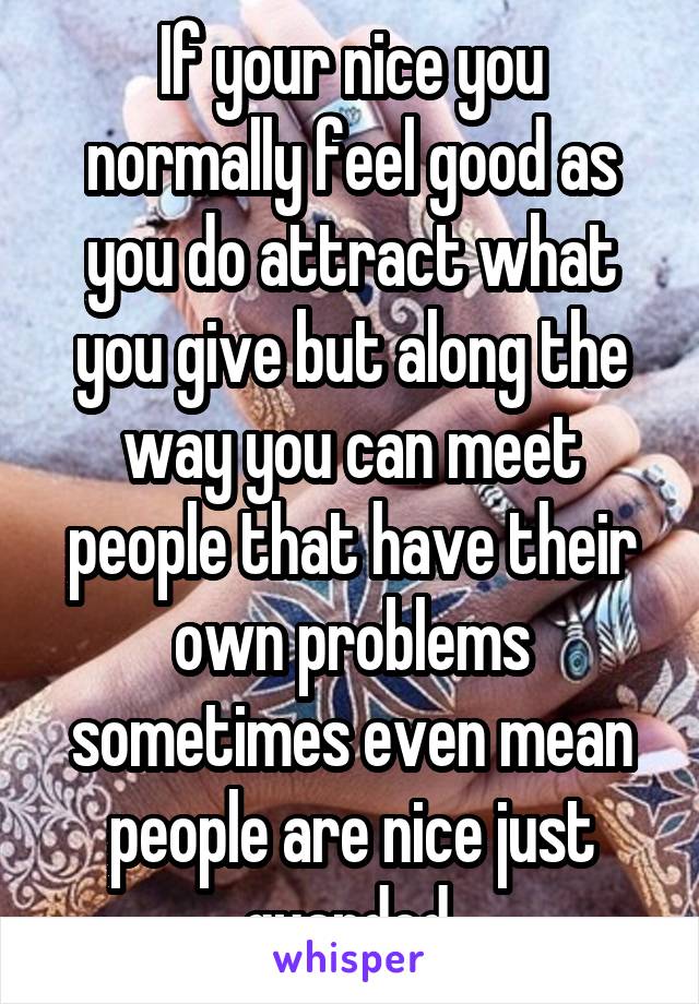 If your nice you normally feel good as you do attract what you give but along the way you can meet people that have their own problems sometimes even mean people are nice just guarded.