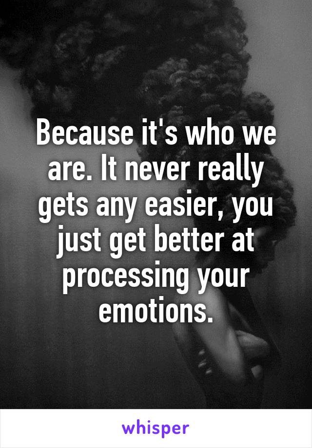 Because it's who we are. It never really gets any easier, you just get better at processing your emotions.