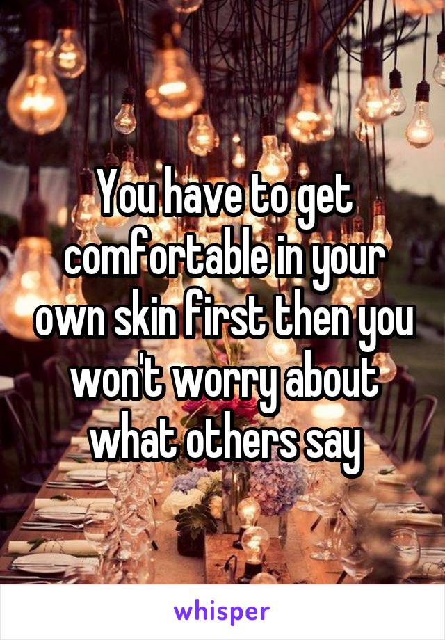 You have to get comfortable in your own skin first then you won't worry about what others say