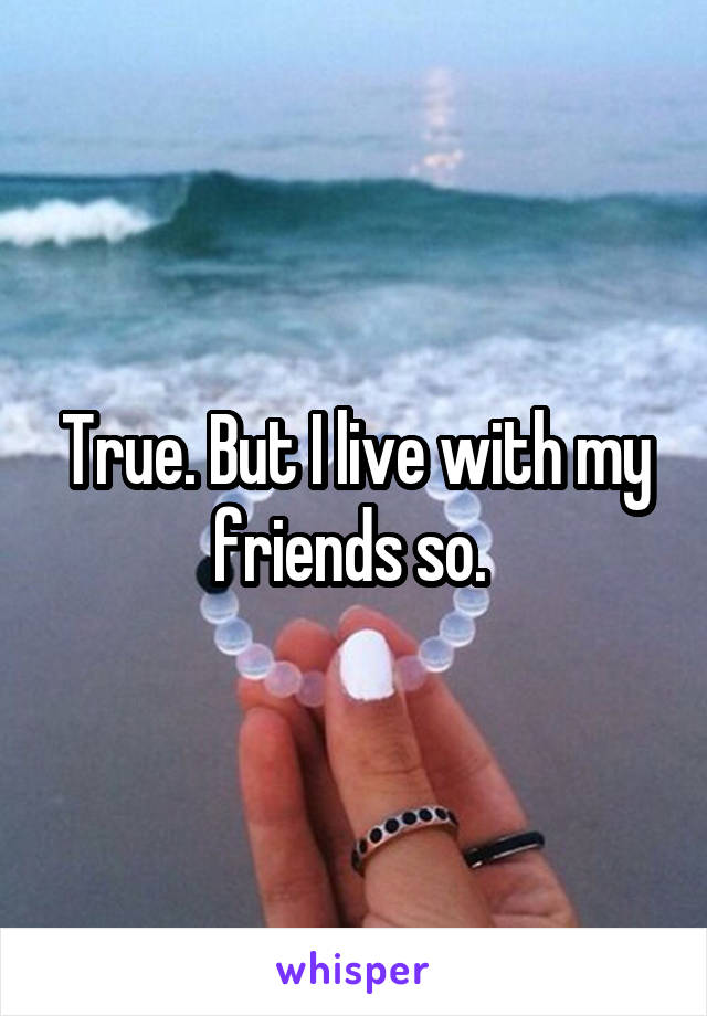 True. But I live with my friends so. 
