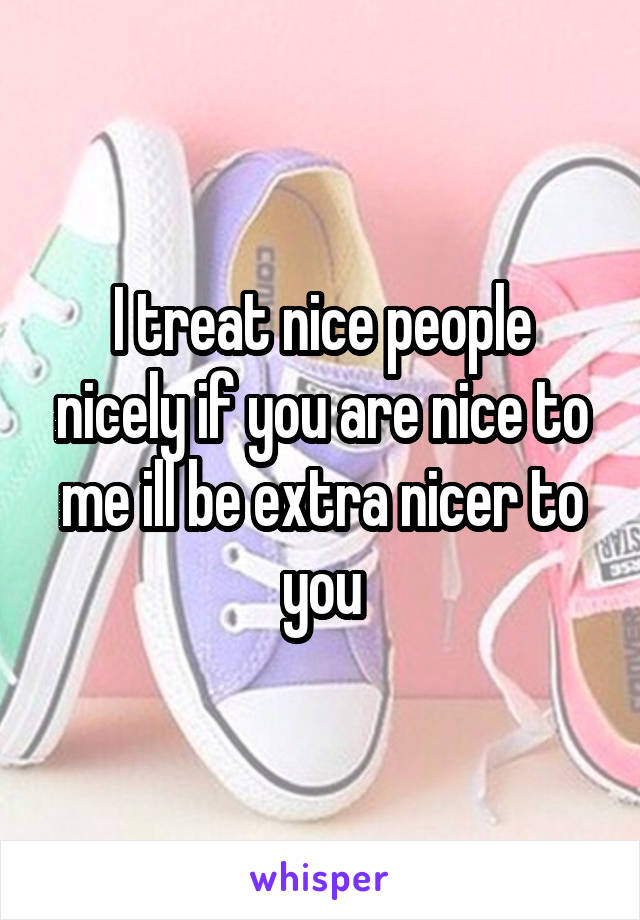 I treat nice people nicely if you are nice to me ill be extra nicer to you