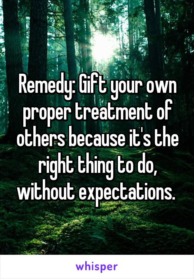 Remedy: Gift your own proper treatment of others because it's the right thing to do, without expectations. 