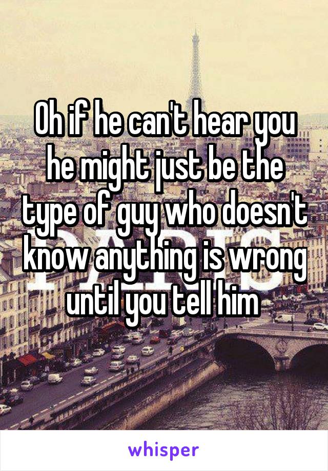 Oh if he can't hear you he might just be the type of guy who doesn't know anything is wrong until you tell him 
