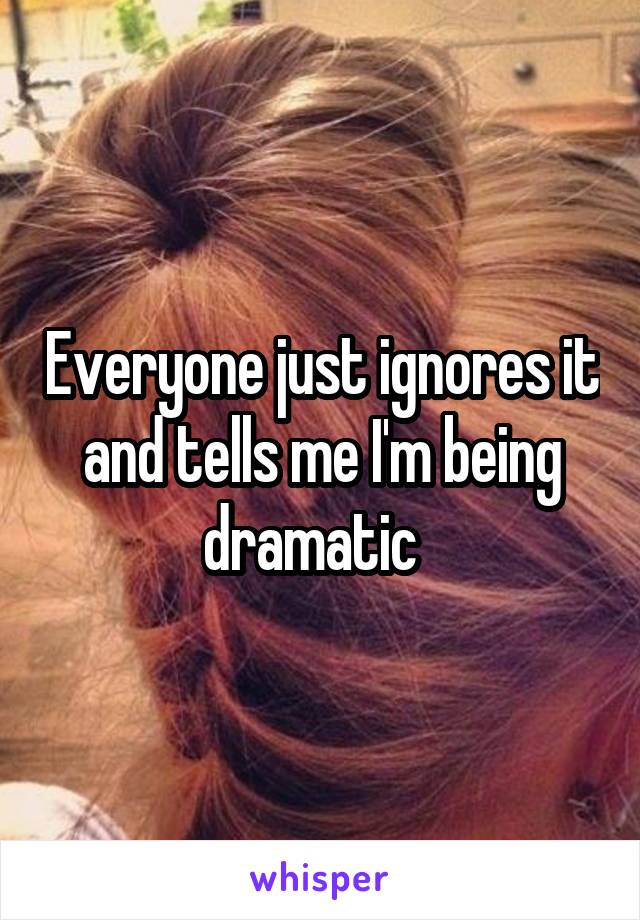 Everyone just ignores it and tells me I'm being dramatic  