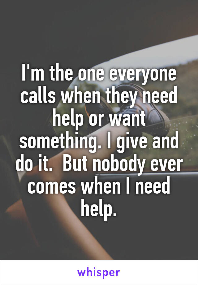 I'm the one everyone calls when they need help or want something. I give and do it.  But nobody ever comes when I need help.