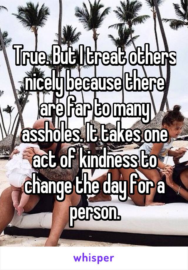 True. But I treat others nicely because there are far to many assholes. It takes one act of kindness to change the day for a person.