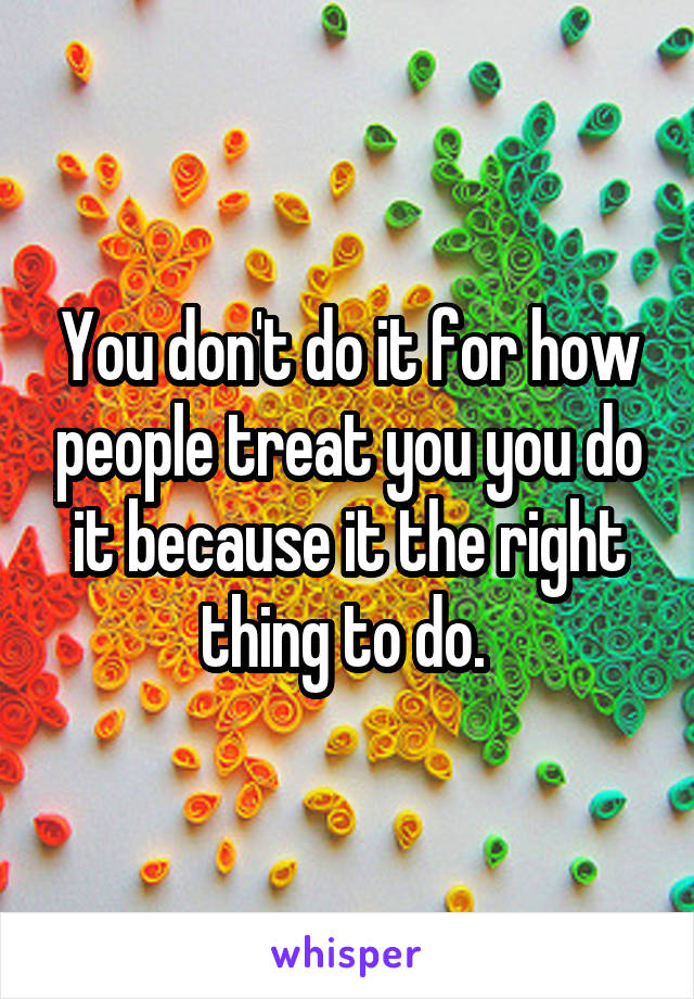 You don't do it for how people treat you you do it because it the right thing to do. 