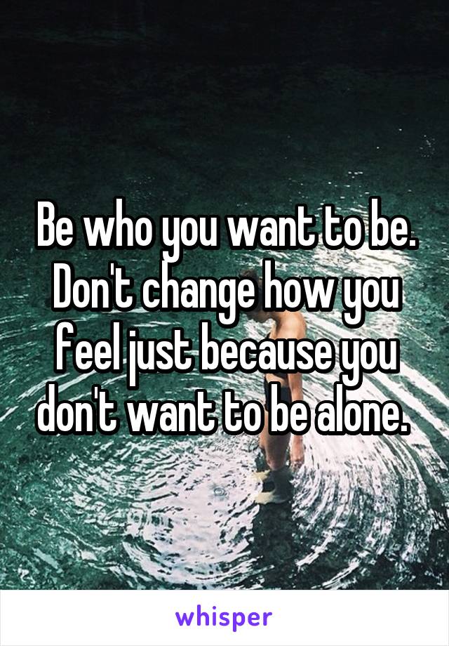 Be who you want to be. Don't change how you feel just because you don't want to be alone. 