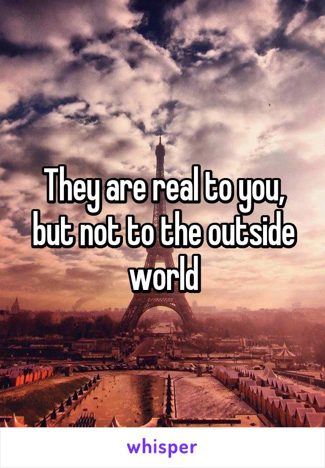 They are real to you, but not to the outside world
