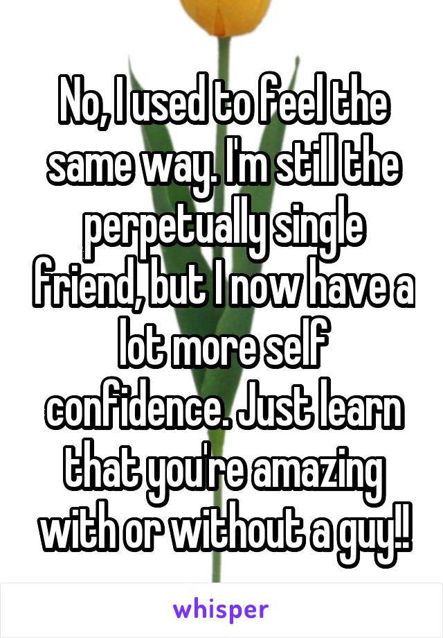 No, I used to feel the same way. I'm still the perpetually single friend, but I now have a lot more self confidence. Just learn that you're amazing with or without a guy!!